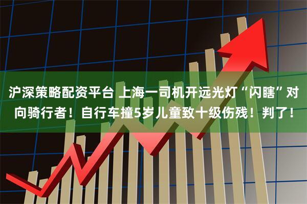 沪深策略配资平台 上海一司机开远光灯“闪瞎”对向骑行者！自行车撞5岁儿童致十级伤残！判了！