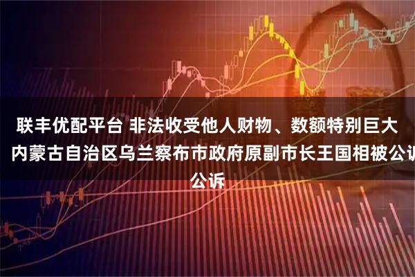 联丰优配平台 非法收受他人财物、数额特别巨大，内蒙古自治区乌兰察布市政府原副市长王国相被公诉