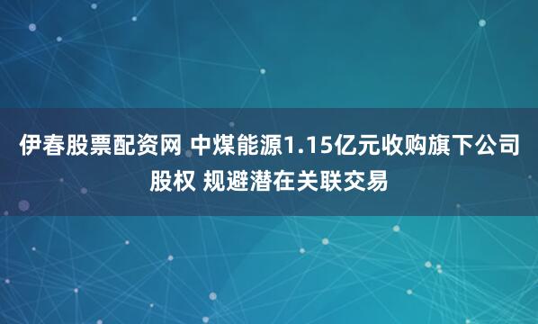 伊春股票配资网 中煤能源1.15亿元收购旗下公司股权 规避潜在关联交易