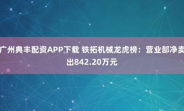 广州典丰配资APP下载 铁拓机械龙虎榜：营业部净卖出842.20万元