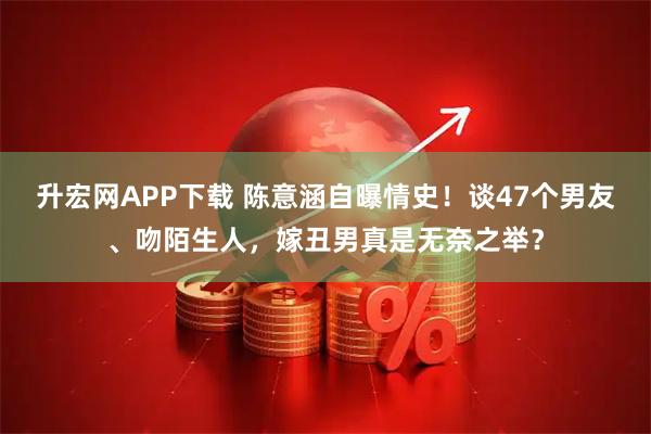 升宏网APP下载 陈意涵自曝情史！谈47个男友、吻陌生人，嫁丑男真是无奈之举？