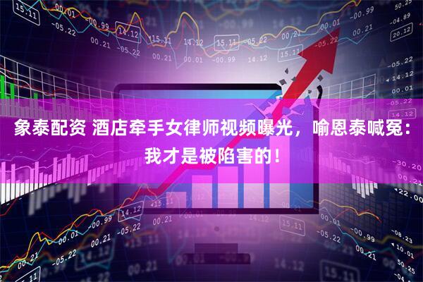 象泰配资 酒店牵手女律师视频曝光，喻恩泰喊冤：我才是被陷害的！