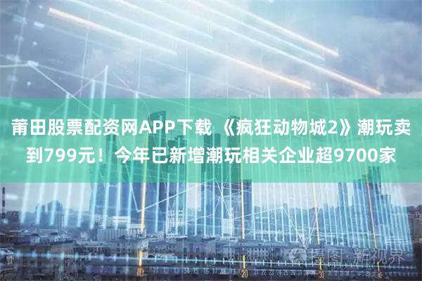 莆田股票配资网APP下载 《疯狂动物城2》潮玩卖到799元！今年已新增潮玩相关企业超9700家