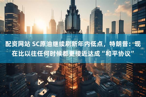 配资网站 SC原油继续刷新年内低点，特朗普：现在比以往任何时候都更接近达成“和平协议”