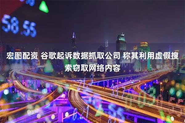 宏图配资 谷歌起诉数据抓取公司 称其利用虚假搜索窃取网络内容