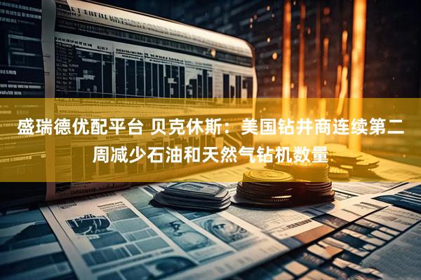盛瑞德优配平台 贝克休斯：美国钻井商连续第二周减少石油和天然气钻机数量