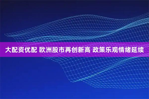 大配资优配 欧洲股市再创新高 政策乐观情绪延续