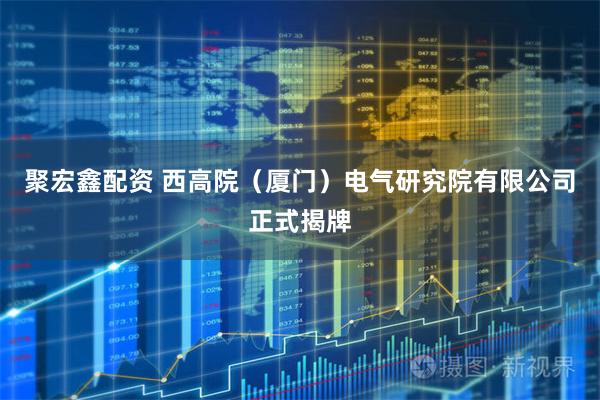 聚宏鑫配资 西高院（厦门）电气研究院有限公司正式揭牌
