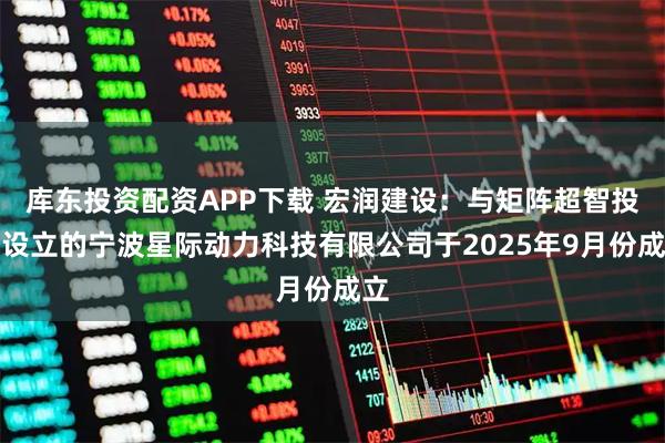 库东投资配资APP下载 宏润建设：与矩阵超智投资设立的宁波星际动力科技有限公司于2025年9月份成立