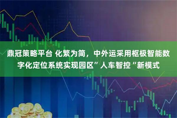 鼎冠策略平台 化繁为简，中外运采用枢极智能数字化定位系统实现园区”人车智控“新模式