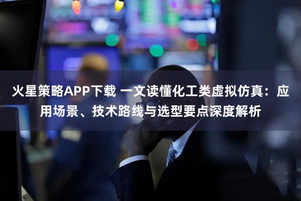 火星策略APP下载 一文读懂化工类虚拟仿真：应用场景、技术路线与选型要点深度解析