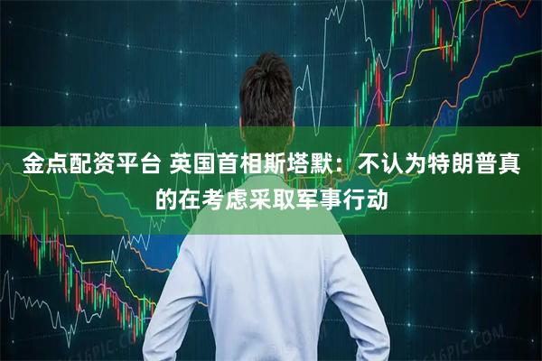 金点配资平台 英国首相斯塔默：不认为特朗普真的在考虑采取军事行动