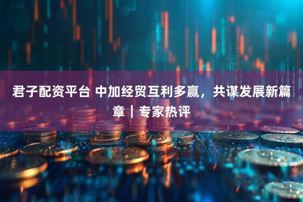 君子配资平台 中加经贸互利多赢，共谋发展新篇章｜专家热评