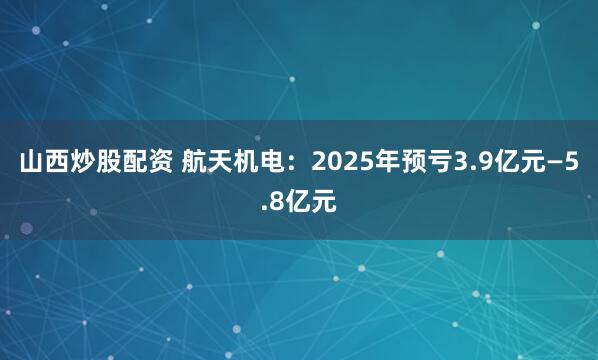 山西炒股配资 航天机电：2025年预亏3.9亿元—5.8亿元