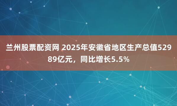 兰州股票配资网 2025年安徽省地区生产总值52989亿元，同比增长5.5%