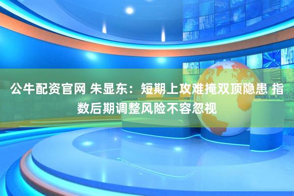 公牛配资官网 朱显东：短期上攻难掩双顶隐患 指数后期调整风险不容忽视