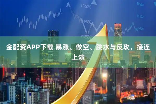 金配资APP下载 暴涨、做空、跳水与反攻，接连上演