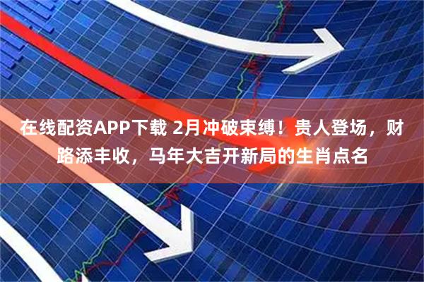 在线配资APP下载 2月冲破束缚！贵人登场，财路添丰收，马年大吉开新局的生肖点名