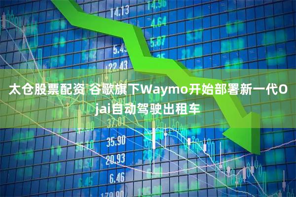 太仓股票配资 谷歌旗下Waymo开始部署新一代Ojai自动驾驶出租车