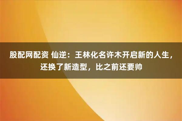 股配网配资 仙逆：王林化名许木开启新的人生，还换了新造型，比之前还要帅