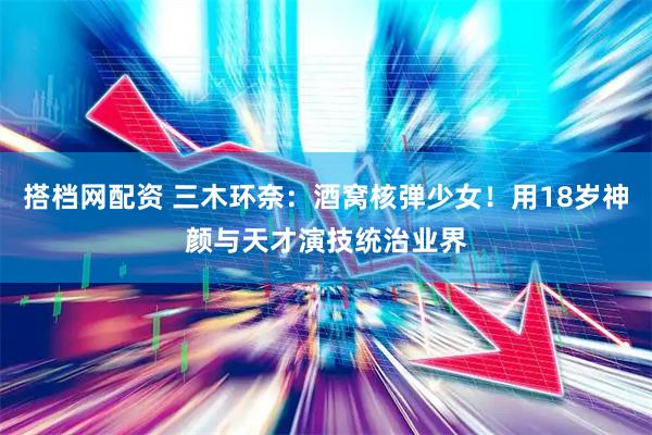 搭档网配资 三木环奈：酒窝核弹少女！用18岁神颜与天才演技统治业界