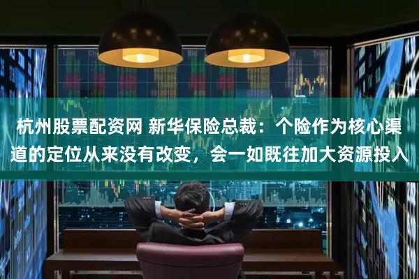 杭州股票配资网 新华保险总裁：个险作为核心渠道的定位从来没有改变，会一如既往加大资源投入