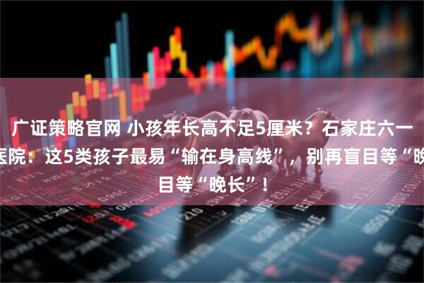 广证策略官网 小孩年长高不足5厘米？石家庄六一儿童医院：这5类孩子最易“输在身高线”，别再盲目等“晚长”！