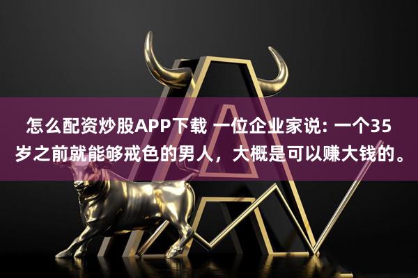 怎么配资炒股APP下载 一位企业家说: 一个35岁之前就能够戒色的男人，大概是可以赚大钱的。
