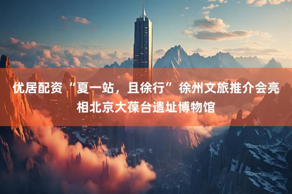 优居配资 “夏一站，且徐行” 徐州文旅推介会亮相北京大葆台遗址博物馆