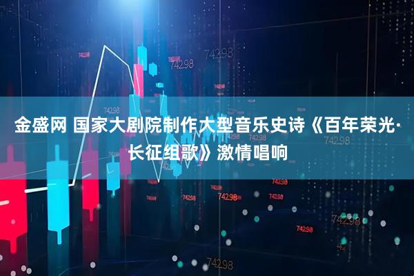 金盛网 国家大剧院制作大型音乐史诗《百年荣光·长征组歌》激情唱响
