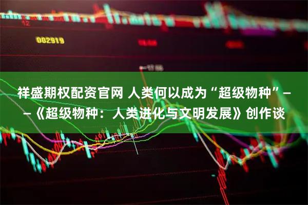 祥盛期权配资官网 人类何以成为“超级物种”——《超级物种：人类进化与文明发展》创作谈