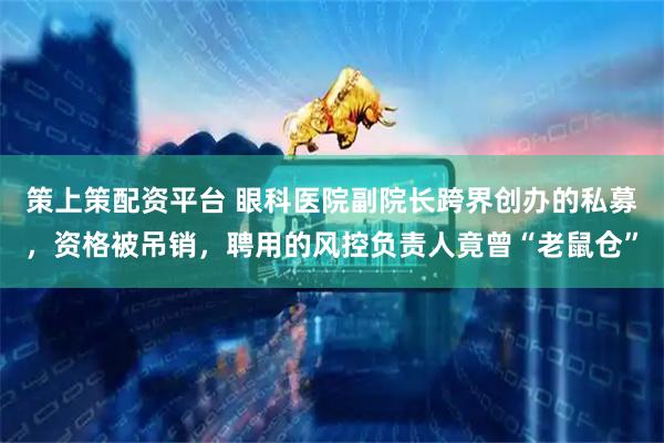 策上策配资平台 眼科医院副院长跨界创办的私募，资格被吊销，聘用的风控负责人竟曾“老鼠仓”