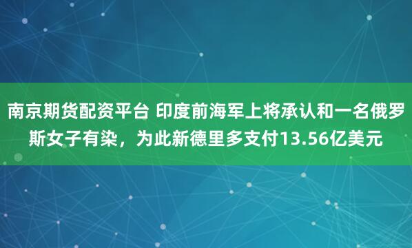 南京期货配资平台 印度前海军上将承认和一名俄罗斯女子有染，为此新德里多支付13.56亿美元