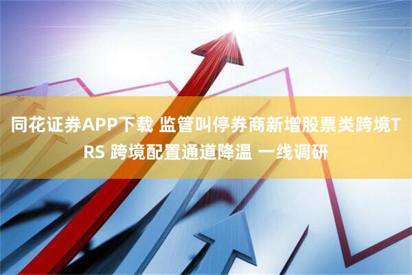 同花证券APP下载 监管叫停券商新增股票类跨境TRS 跨境配置通道降温 一线调研