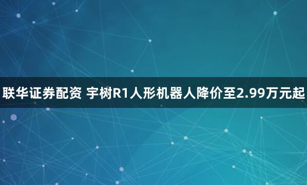 联华证券配资 宇树R1人形机器人降价至2.99万元起